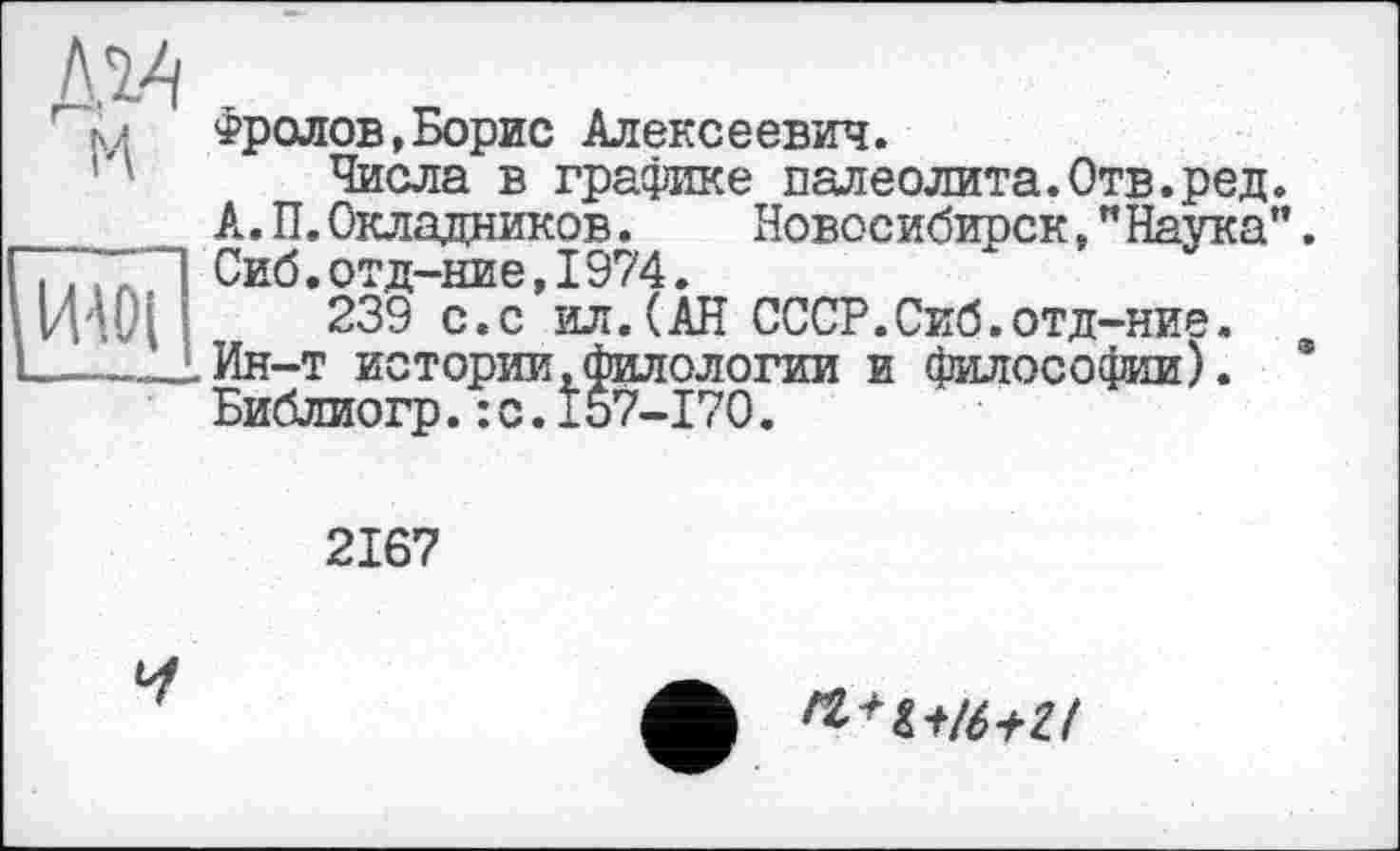 ﻿
jïïwî
Фролов,Борис Алексеевич.
Числа в графике палеолита.Отв.ред. А. П. Окладников. Новосибиоск,"Натка". Сиб.отд-ние,I974.
239 с.с ил.(АН СССР.Сиб.отд-ние. Ин-т истории,филологии и философии). * Библиогр.:с.157-170.
2167
И
